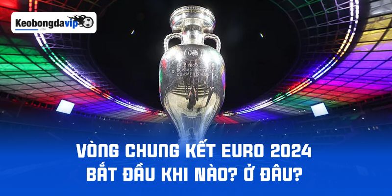 Vòng Chung Kết Euro 2024 Bắt Đầu Khi Nào? Ở Đâu?